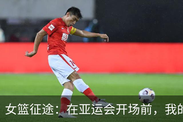 女篮征途：在亚运会开场前，我的心和他们一起跳动！